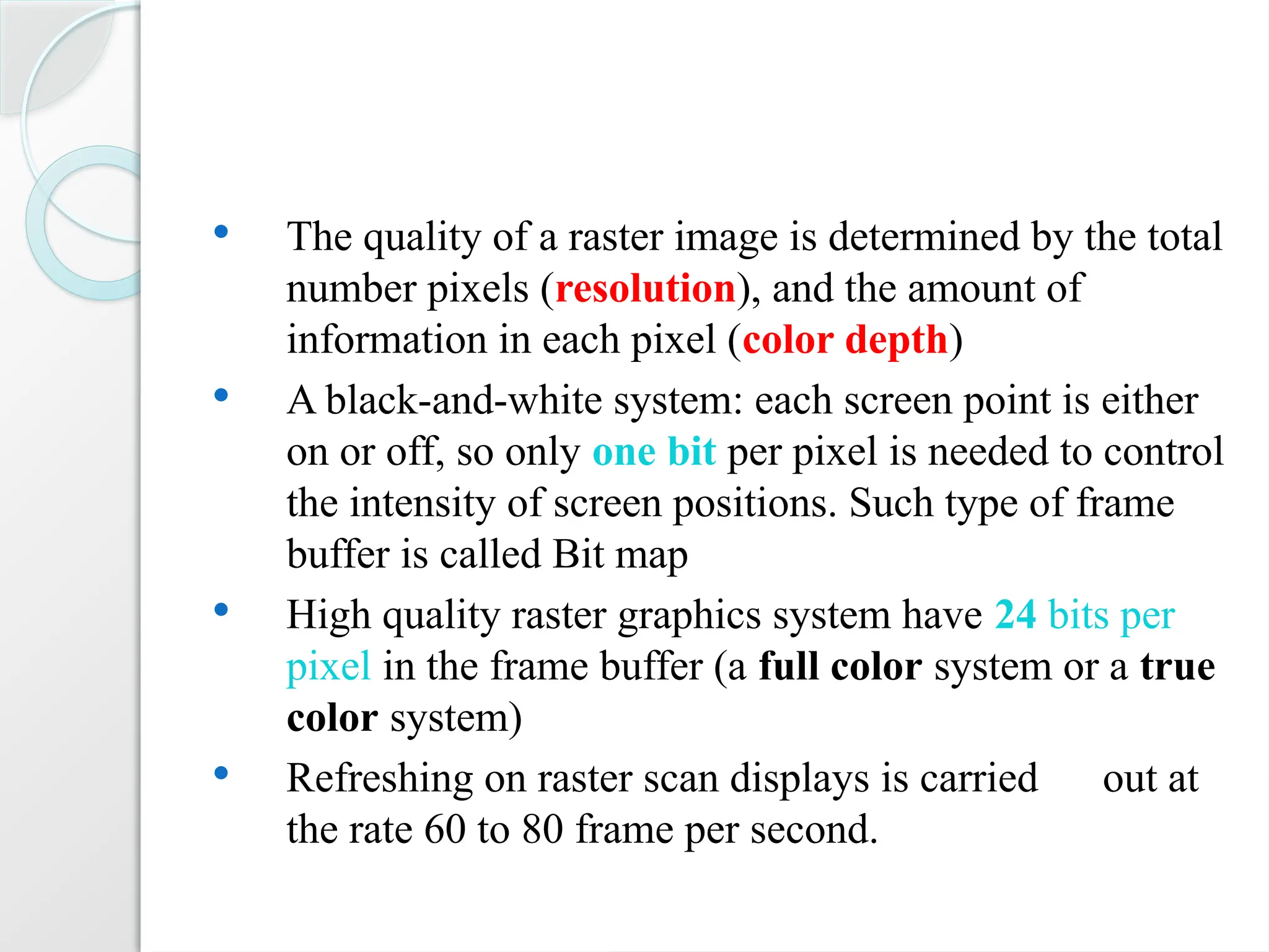  The quality of a raster image is determined by the total
number pixels (resolution), and the amount of
information in each pixel (color depth)
 A black-and-white system: each screen point is either
on or off, so only one bit per pixel is needed to control
the intensity of screen positions. Such type of frame
buffer is called Bit map
 High quality raster graphics system have 24 bits per
pixel in the frame buffer (a full color system or a true
color system)
 Refreshing on raster scan displays is carried out at
the rate 60 to 80 frame per second.
 