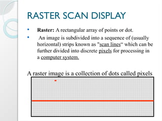 RASTER SCAN DISPLAY
 Raster: A rectangular array of points or dot.
 An image is subdivided into a sequence of (usually
horizontal) strips known as "scan lines“ which can be
further divided into discrete pixels for processing in
a computer system.
A raster image is a collection of dots called pixels
 