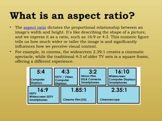 What is an aspect ratio?
• The aspect ratio dictates the proportional relationship between an
image's width and height. It's like describing the shape of a picture,
and we express it as a ratio, such as 16:9 or 4:3. This numeric figure
tells us how much wider or taller the image is and significantly
influences how we perceive visual content.
• For example, in cinema, the widescreen 2.39:1 creates a cinematic
spectacle, while the traditional 4:3 of older TV sets is a square frame,
offering a different experience.
 
