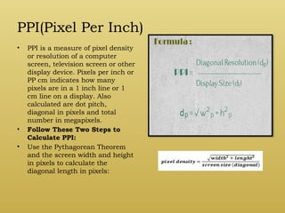 PPI(Pixel Per Inch)
• PPI is a measure of pixel density
or resolution of a computer
screen, television screen or other
display device. Pixels per inch or
PP cm indicates how many
pixels are in a 1 inch line or 1
cm line on a display. Also
calculated are dot pitch,
diagonal in pixels and total
number in megapixels.
• Follow These Two Steps to
Calculate PPI:
• Use the Pythagorean Theorem
and the screen width and height
in pixels to calculate the
diagonal length in pixels:
 