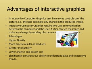 Advantages of interactive graphics
• In interactive Computer Graphics user have some controls over the
picture, i.e., the user can make any change in the produced image.
• Interactive Computer Graphics require two-way communication
between the computer and the user. A User can see the image and
make any change by sending his command with an input device.
• Advantages:
• Higher Quality
• More precise results or products
• Greater Productivity
• Lower analysis and design cost
• Significantly enhances our ability to understand data and to perceive
trends.
 