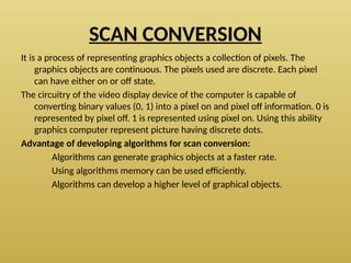 SCAN CONVERSION
It is a process of representing graphics objects a collection of pixels. The
graphics objects are continuous. The pixels used are discrete. Each pixel
can have either on or off state.
The circuitry of the video display device of the computer is capable of
converting binary values (0, 1) into a pixel on and pixel off information. 0 is
represented by pixel off. 1 is represented using pixel on. Using this ability
graphics computer represent picture having discrete dots.
Advantage of developing algorithms for scan conversion:
Algorithms can generate graphics objects at a faster rate.
Using algorithms memory can be used efficiently.
Algorithms can develop a higher level of graphical objects.
 