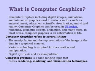What is Computer Graphics?
Computer Graphics including digital images, animations,
and interactive graphics used in various sectors such as
entertainment, education, scientific visualization, and virtual
reality. Computer Graphics can be used in UI design,
rendering, geometric objects, animation, and many more. In
most areas, computer graphics is an abbreviation of CG.
Computer Graphics refers to several things
• The manipulation and the representation of the image or the
data in a graphical manner.
• Various technology is required for the creation and
manipulation.
• Digital synthesis and its manipulation.
Computer graphics is a wide-ranging topic that
covers rendering, modeling, and visualization techniques.
 