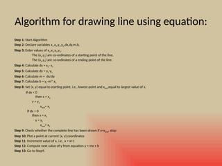 Algorithm for drawing line using equation:
Step 1: Start Algorithm
Step 2: Declare variables x1,x2,y1,y2,dx,dy,m,b,
Step 3: Enter values of x1,x2,y1,y2.
The (x1,y1) are co-ordinates of a starting point of the line.
The (x2,y2) are co-ordinates of a ending point of the line.
Step 4: Calculate dx = x2- x1
Step 5: Calculate dy = y2-y1
Step 6: Calculate m = dx/dy
Step 7: Calculate b = y1-m* x1
Step 8: Set (x, y) equal to starting point, i.e., lowest point and xend equal to largest value of x.
If dx < 0
then x = x2
y = y2
xend= x1
If dx > 0
then x = x1
y = y1
xend= x2
Step 9: Check whether the complete line has been drawn if x=xend, stop
Step 10: Plot a point at current (x, y) coordinates
Step 11: Increment value of x, i.e., x = x+1
Step 12: Compute next value of y from equation y = mx + b
Step 13: Go to Step9.
 