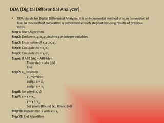 DDA (Digital Differential Analyzer)
• DDA stands for Digital Differential Analyzer. It is an incremental method of scan conversion of
line. In this method calculation is performed at each step but by using results of previous
steps.
Step1: Start Algorithm
Step2: Declare x1,y1,x2,y2,dx,dy,x,y as integer variables.
Step3: Enter value of x1,y1,x2,y2.
Step4: Calculate dx = x2-x1
Step5: Calculate dy = y2-y1
Step6: If ABS (dx) > ABS (dy)
Then step = abs (dx)
Else
Step7: xinc=dx/step
yinc=dy/step
assign x = x1
assign y = y1
Step8: Set pixel (x, y)
Step9: x = x + xinc
y = y + yinc
Set pixels (Round (x), Round (y))
Step10: Repeat step 9 until x = x2
Step11: End Algorithm
 