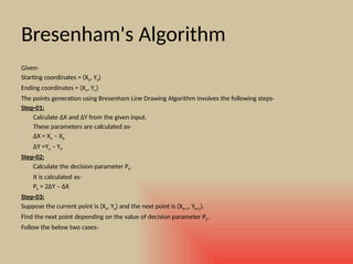 Bresenham's Algorithm
Given-
Starting coordinates = (X0, Y0)
Ending coordinates = (Xn, Yn)
The points generation using Bresenham Line Drawing Algorithm involves the following steps-
Step-01:
Calculate ΔX and ΔY from the given input.
These parameters are calculated as-
ΔX = Xn – X0
ΔY =Yn – Y0
Step-02:
Calculate the decision parameter Pk.
It is calculated as-
Pk = 2ΔY – ΔX
Step-03:
Suppose the current point is (Xk, Yk) and the next point is (Xk+1, Yk+1).
Find the next point depending on the value of decision parameter Pk.
Follow the below two cases-
 
