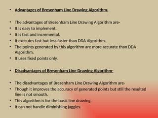 • Advantages of Bresenham Line Drawing Algorithm-
• The advantages of Bresenham Line Drawing Algorithm are-
• It is easy to implement.
• It is fast and incremental.
• It executes fast but less faster than DDA Algorithm.
• The points generated by this algorithm are more accurate than DDA
Algorithm.
• It uses fixed points only.
• Disadvantages of Bresenham Line Drawing Algorithm-
• The disadvantages of Bresenham Line Drawing Algorithm are-
• Though it improves the accuracy of generated points but still the resulted
line is not smooth.
• This algorithm is for the basic line drawing.
• It can not handle diminishing jaggies.
 
