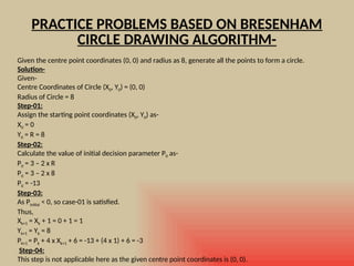 PRACTICE PROBLEMS BASED ON BRESENHAM
CIRCLE DRAWING ALGORITHM-
Given the centre point coordinates (0, 0) and radius as 8, generate all the points to form a circle.
Solution-
Given-
Centre Coordinates of Circle (X0, Y0) = (0, 0)
Radius of Circle = 8
Step-01:
Assign the starting point coordinates (X0, Y0) as-
X0 = 0
Y0 = R = 8
Step-02:
Calculate the value of initial decision parameter P0 as-
P0 = 3 – 2 x R
P0 = 3 – 2 x 8
P0 = -13
Step-03:
As Pinitial < 0, so case-01 is satisfied.
Thus,
Xk+1 = Xk + 1 = 0 + 1 = 1
Yk+1 = Yk = 8
Pk+1 = Pk + 4 x Xk+1 + 6 = -13 + (4 x 1) + 6 = -3
Step-04:
This step is not applicable here as the given centre point coordinates is (0, 0).
 