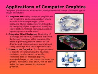 Applications of Computer Graphics
Computer graphics deals with creation, manipulation and storage of different type of
images and objects.
1. Computer Art: Using computer graphics we
can create fine and commercial art which
include animation packages, paint
packages. These packages provide facilities
for designing object shapes and specifying
object motion. Cartoon drawing, paintings,
logo design can also be done.
2. Computer Aided Designing: Designing of
buildings, automobile, aircraft is done with
the help of computer aided drawing, this
helps in providing minute details to the
drawing and producing more accurate and
sharp drawings with better specifications.
3. Presentation Graphics: For the preparation
of reports or summarizing the financial,
statistical, mathematical, scientific,
economic data for research reports,
managerial reports, moreover creation of bar
graphs, pie charts, time chart, can be done
using the tools present in computer
graphics.
 