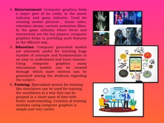 4. Entertainment: Computer graphics finds
a major part of its utility in the movie
industry and game industry. Used for
creating motion pictures , music video,
television shows, cartoon animation films.
In the game industry where focus and
interactivity are the key players, computer
graphics helps in providing such features
in the efficient way.
5. Education: Computer generated models
are extremely useful for teaching huge
number of concepts and fundamentals in
an easy to understand and learn manner.
Using computer graphics many
educational models can be created
through which more interest can be
generated among the students regarding
the subject.
6. Training: Specialized system for training
like simulators can be used for training
the candidates in a way that can be
grasped in a short span of time with
better understanding. Creation of training
modules using computer graphics is
simple and very useful.
 