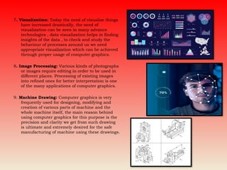 7. Visualization: Today the need of visualize things
have increased drastically, the need of
visualization can be seen in many advance
technologies , data visualization helps in finding
insights of the data , to check and study the
behaviour of processes around us we need
appropriate visualization which can be achieved
through proper usage of computer graphics.
8. Image Processing: Various kinds of photographs
or images require editing in order to be used in
different places. Processing of existing images
into refined ones for better interpretation is one
of the many applications of computer graphics.
9. Machine Drawing: Computer graphics is very
frequently used for designing, modifying and
creation of various parts of machine and the
whole machine itself, the main reason behind
using computer graphics for this purpose is the
precision and clarity we get from such drawing
is ultimate and extremely desired for the safe
manufacturing of machine using these drawings.
 