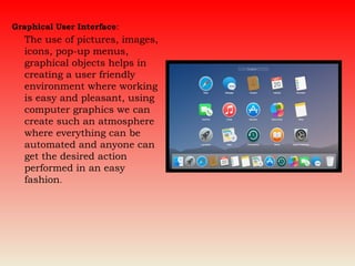 Graphical User Interface:
The use of pictures, images,
icons, pop-up menus,
graphical objects helps in
creating a user friendly
environment where working
is easy and pleasant, using
computer graphics we can
create such an atmosphere
where everything can be
automated and anyone can
get the desired action
performed in an easy
fashion.
 