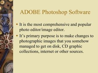 ADOBE Photoshop Software
 It is the most comprehensive and popular
  photo editor/image editor.
 It’s primary purpose is to make changes to
  photographic images that you somehow
  managed to get on disk, CD graphic
  collections, internet or other sources.
 