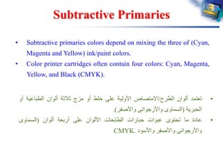 Subtractive Primaries
• Subtractive primaries colors depend on mixing the three of (Cyan,
Magenta and Yellow) ink/paint colors.
• Color printer cartridges often contain four colors: Cyan, Magenta,
Yellow, and Black (CMYK).
•‫تعتمد‬‫ألوان‬‫الطرح‬/‫االمتصاص‬‫األولية‬‫على‬‫خلط‬‫أو‬‫مزج‬‫ثالثة‬‫ألوان‬‫الطباعية‬‫أ‬‫و‬
‫الحبرية‬(‫السماوى‬‫واألرجوانى‬‫واألصفر‬).
•‫عادة‬‫ما‬‫تحتوى‬‫عبوات‬‫حبارات‬‫الطابعات‬‫األلوان‬‫على‬‫أربعة‬‫ألوان‬(‫السماوى‬
‫واألرجوانى‬‫واألصفر‬‫واألسود‬CMYK.
 