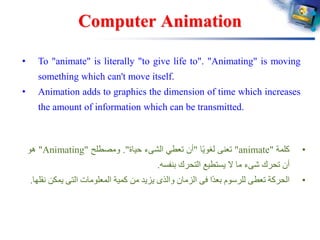 Computer Animation
• To "animate" is literally "to give life to". "Animating" is moving
something which can't move itself.
• Animation adds to graphics the dimension of time which increases
the amount of information which can be transmitted.
•‫كلمة‬"animate"‫تعنى‬‫ا‬ً‫ي‬‫لغو‬"‫أن‬‫تعطي‬‫الشىء‬‫حياة‬".‫ومصطلح‬"Animating"‫هو‬
‫أن‬‫تحرك‬‫شىء‬‫ما‬‫ال‬‫يستطيع‬‫التحرك‬‫بنفسه‬.
•‫الحركة‬‫تعطى‬‫للرسوم‬‫ًا‬‫د‬‫بع‬‫فى‬‫الزمان‬‫والذى‬‫يزيد‬‫من‬‫كمية‬‫المعلومات‬‫التى‬‫ي‬‫مكن‬‫نقلها‬.
 