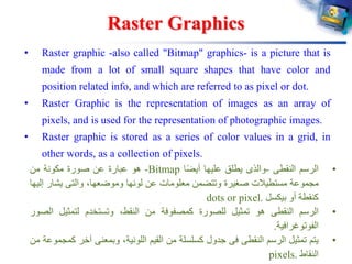 Raster Graphics
• Raster graphic -also called "Bitmap" graphics- is a picture that is
made from a lot of small square shapes that have color and
position related info, and which are referred to as pixel or dot.
• Raster Graphic is the representation of images as an array of
pixels, and is used for the representation of photographic images.
• Raster graphic is stored as a series of color values in a grid, in
other words, as a collection of pixels.
•‫الرسم‬‫النقطى‬-‫والذى‬‫يطلق‬‫عليها‬‫ا‬ً‫ض‬‫أي‬Bitmap-‫هو‬‫عبارة‬‫عن‬‫صورة‬‫مكونة‬‫من‬
‫مجموعة‬‫مستطيالت‬‫صغيرة‬‫وتتضمن‬‫معلومات‬‫عن‬‫لونها‬،‫وموضعها‬‫والتى‬‫يشار‬‫إليها‬
‫كنقطة‬‫أو‬‫بيكسل‬dots or pixel.
•‫الرسم‬‫النقطى‬‫هو‬‫تمثيل‬‫للصورة‬‫كمصفوفة‬‫من‬،‫النقط‬‫وتستخدم‬‫لتمثيل‬‫ال‬‫صور‬
‫الفوتوغرافية‬.
•‫يتم‬‫تمثيل‬‫الرسم‬‫النقطى‬‫فى‬‫جدول‬‫كسلسلة‬‫من‬‫القيم‬،‫اللونية‬‫وبمعنى‬‫آخر‬‫كمجموعة‬‫من‬
‫النقاط‬pixels.
 