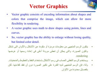 Vector Graphics
• Vector graphic consists of encoding information about shapes and
colors that comprise the image, which can allow for more
flexibility in rendering.
• A vector graphic uses math to draw shapes using points, lines and
curves.
• So, vector graphic has the ability to enlarge without losing quality,
but limited color detail.
•‫يتكون‬‫الرسم‬‫المتجهى‬‫من‬‫معلومات‬‫مرمزة‬‫أو‬‫مكودة‬‫عن‬‫األشكال‬‫واأللوان‬‫التى‬‫تش‬‫كل‬
‫وتكون‬،‫الصورة‬‫والتى‬‫يمكن‬‫أن‬‫تعطى‬‫مرونة‬‫أعلى‬‫فى‬‫إعادة‬‫رسمها‬‫أو‬‫عرضها‬
rendering.
•‫ويستخدم‬‫الرسم‬‫النقطى‬‫الحساب‬‫فى‬‫رسم‬‫األشكال‬‫باستخدام‬‫النقط‬‫والخطوط‬‫و‬‫المنحنيات‬.
•‫ولذا‬،‫فإن‬‫الرسم‬‫المتجهى‬‫لديه‬‫القدرة‬‫على‬‫تكبير‬‫الصورة‬‫دون‬‫أن‬‫تفقد‬‫كفاء‬،‫تها‬‫لكن‬
‫بتفصايل‬‫محدودة‬‫من‬‫األلوان‬.
 