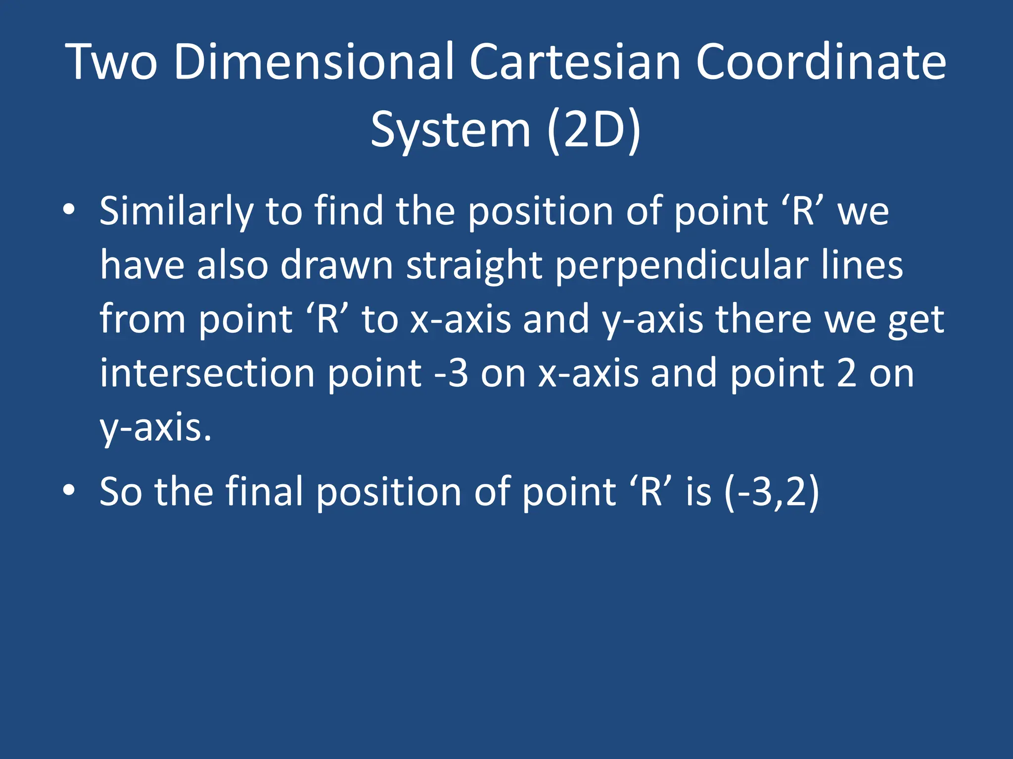 Two Dimensional Cartesian Coordinate
System (2D)
• Similarly to find the position of point ‘R’ we
have also drawn straight perpendicular lines
from point ‘R’ to x-axis and y-axis there we get
intersection point -3 on x-axis and point 2 on
y-axis.
• So the final position of point ‘R’ is (-3,2)
 