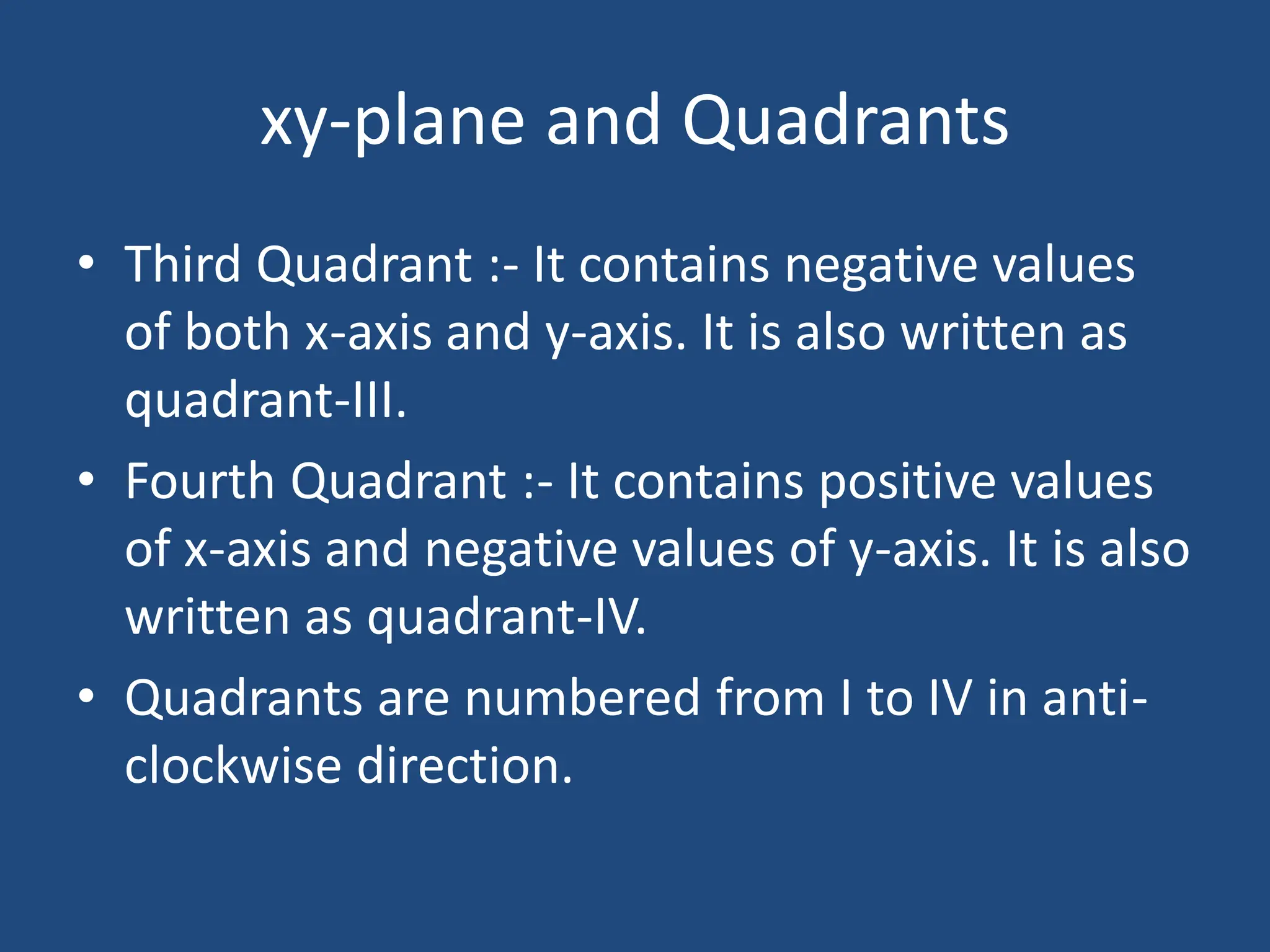 xy-plane and Quadrants
• Third Quadrant :- It contains negative values
of both x-axis and y-axis. It is also written as
quadrant-III.
• Fourth Quadrant :- It contains positive values
of x-axis and negative values of y-axis. It is also
written as quadrant-IV.
• Quadrants are numbered from I to IV in anti-
clockwise direction.
 