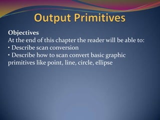 Objectives
At the end of this chapter the reader will be able to:
• Describe scan conversion
• Describe how to scan convert basic graphic
primitives like point, line, circle, ellipse

 