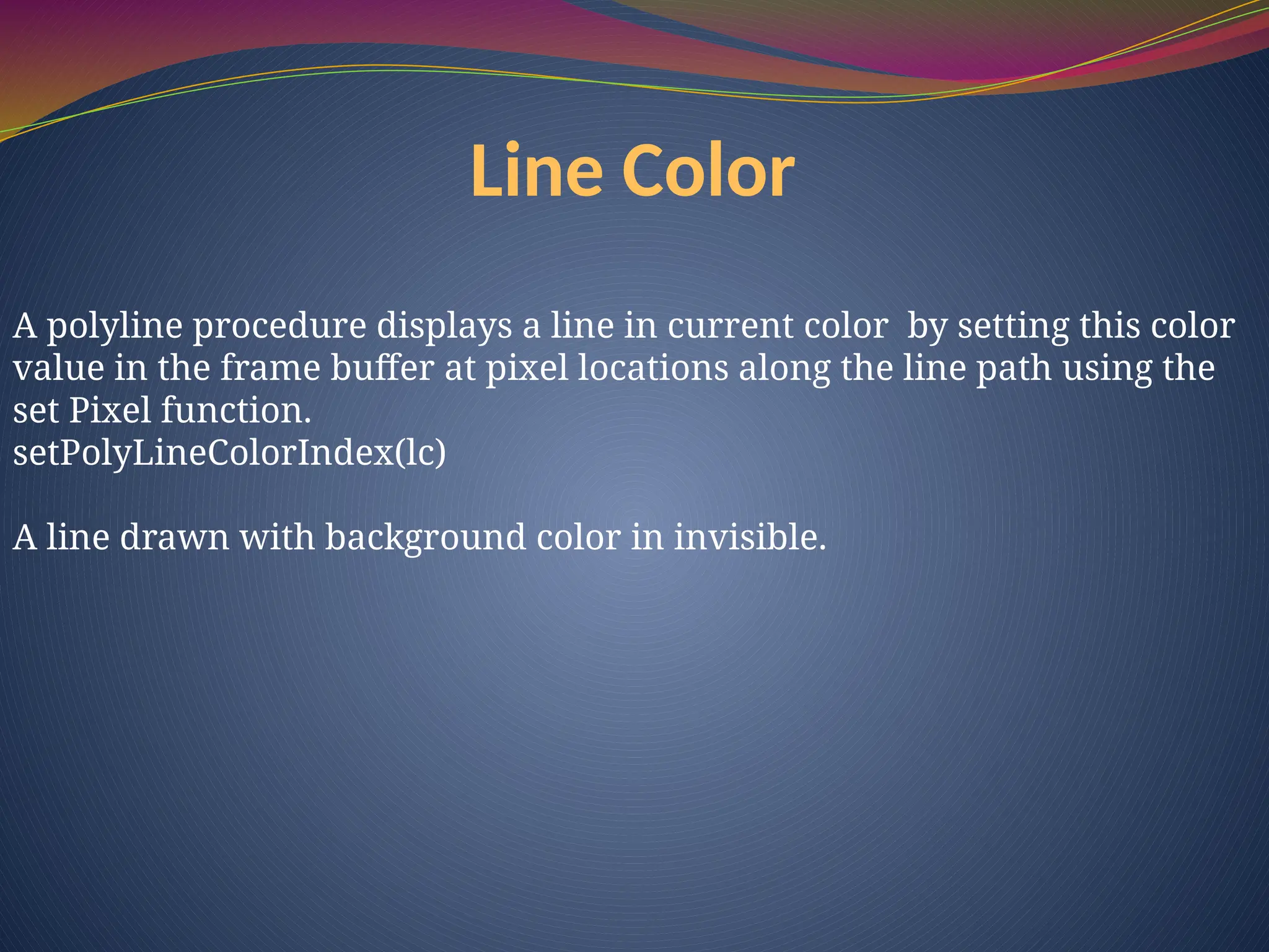 Line Color
A polyline procedure displays a line in current color by setting this color
value in the frame buffer at pixel locations along the line path using the
set Pixel function.
setPolyLineColorIndex(lc)
A line drawn with background color in invisible.
 