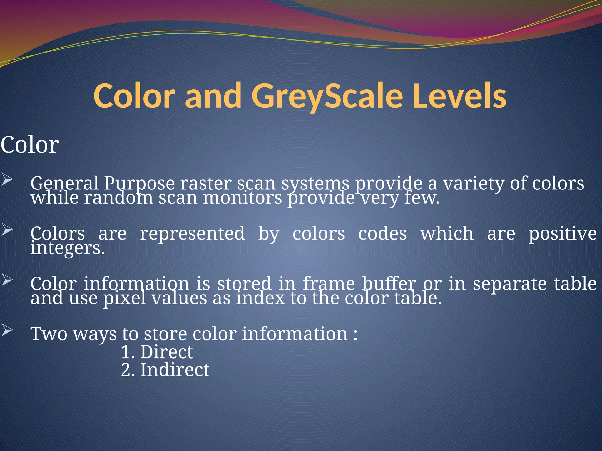 Color and GreyScale Levels
Color
 General Purpose raster scan systems provide a variety of colors
while random scan monitors provide very few.
 Colors are represented by colors codes which are positive
integers.
 Color information is stored in frame buffer or in separate table
and use pixel values as index to the color table.
 Two ways to store color information :
1. Direct
2. Indirect
 