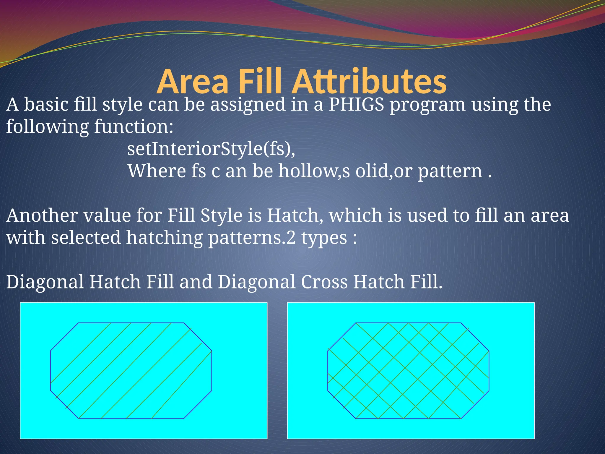 Area Fill Attributes
A basic fill style can be assigned in a PHIGS program using the
following function:
setInteriorStyle(fs),
Where fs c an be hollow,s olid,or pattern .
Another value for Fill Style is Hatch, which is used to fill an area
with selected hatching patterns.2 types :
Diagonal Hatch Fill and Diagonal Cross Hatch Fill.
 