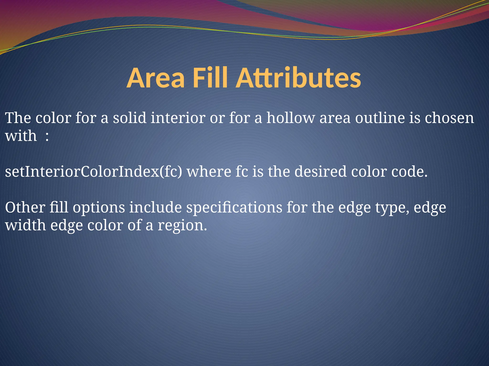 Area Fill Attributes
The color for a solid interior or for a hollow area outline is chosen
with :
setInteriorColorIndex(fc) where fc is the desired color code.
Other fill options include specifications for the edge type, edge
width edge color of a region.
 