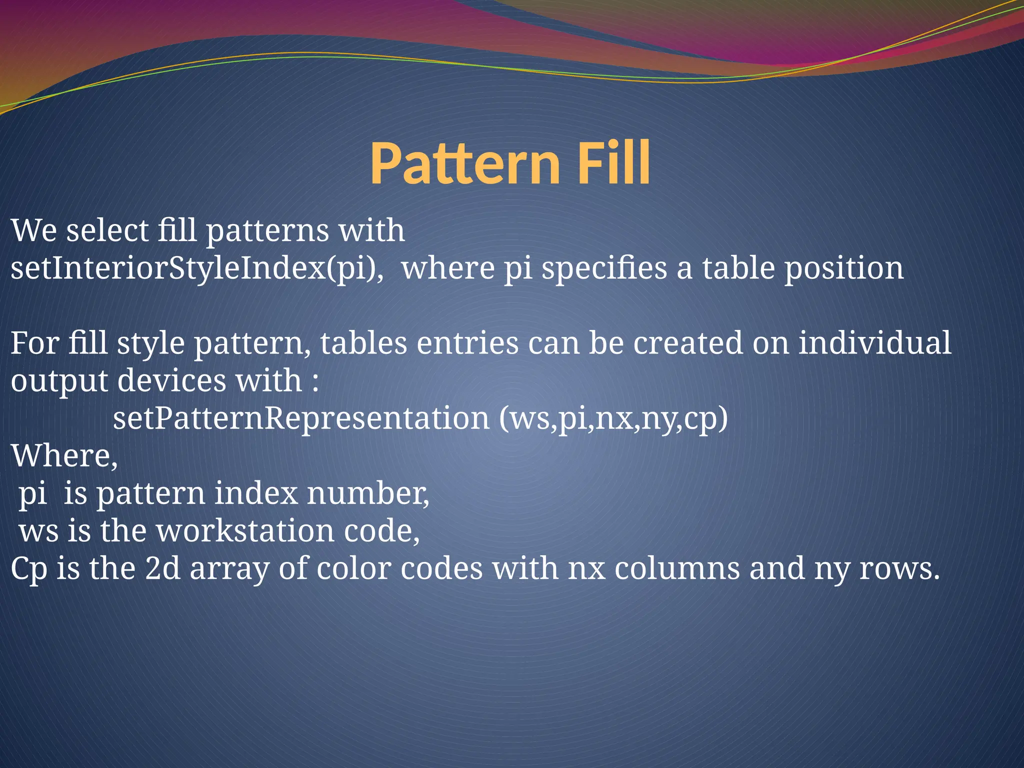 Pattern Fill
We select fill patterns with
setInteriorStyleIndex(pi), where pi specifies a table position
For fill style pattern, tables entries can be created on individual
output devices with :
setPatternRepresentation (ws,pi,nx,ny,cp)
Where,
pi is pattern index number,
ws is the workstation code,
Cp is the 2d array of color codes with nx columns and ny rows.
 