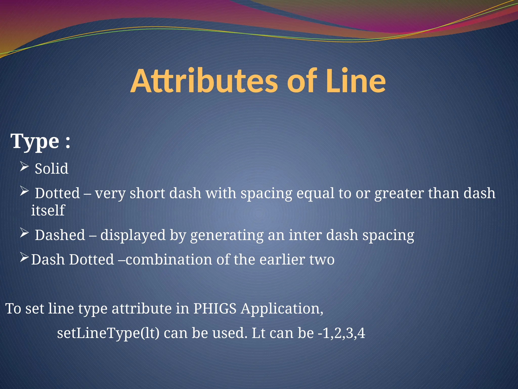 Type :
 Solid
 Dotted – very short dash with spacing equal to or greater than dash
itself
 Dashed – displayed by generating an inter dash spacing
Dash Dotted –combination of the earlier two
To set line type attribute in PHIGS Application,
setLineType(lt) can be used. Lt can be -1,2,3,4
Attributes of Line
 