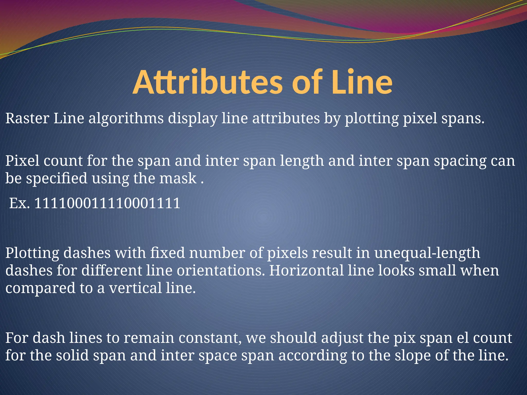 Raster Line algorithms display line attributes by plotting pixel spans.
Pixel count for the span and inter span length and inter span spacing can
be specified using the mask .
Ex. 111100011110001111
Plotting dashes with fixed number of pixels result in unequal-length
dashes for different line orientations. Horizontal line looks small when
compared to a vertical line.
For dash lines to remain constant, we should adjust the pix span el count
for the solid span and inter space span according to the slope of the line.
Attributes of Line
 