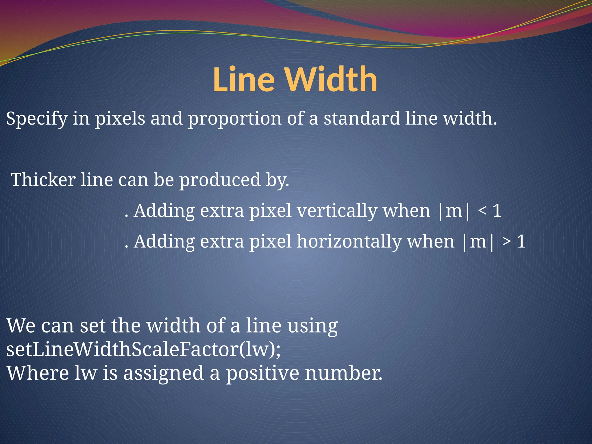 Line Width
Specify in pixels and proportion of a standard line width.
Thicker line can be produced by.
. Adding extra pixel vertically when |m| < 1
. Adding extra pixel horizontally when |m| > 1
We can set the width of a line using
setLineWidthScaleFactor(lw);
Where lw is assigned a positive number.
 