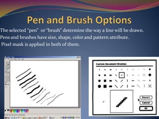 The selected “pen” or “brush” determine the way a line will be drawn.
Pens and brushes have size, shape, color and pattern attribute.
Pixel mask is applied in both of them.
 