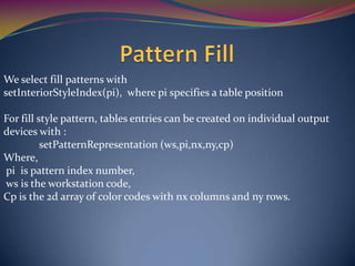 We select fill patterns with
setInteriorStyleIndex(pi), where pi specifies a table position
For fill style pattern, tables entries can be created on individual output
devices with :
setPatternRepresentation (ws,pi,nx,ny,cp)
Where,
pi is pattern index number,
ws is the workstation code,
Cp is the 2d array of color codes with nx columns and ny rows.
 