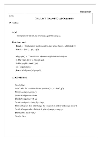 44210205028
DATE:

DDA LINE DRAWING ALGORITHM
EX NO: 1 (a)

AIM:
To implement DDA Line Drawing Algorithm using C.

Functions used:
Line() :- The function line() is used to draw a line from(x1,y1) to (x2,y2)
Syntax :- line (x1,y1,x2,y2)
initgraph() :- This function takes thee arguments and they are
i). The video driver to be used (gd).
ii).The graphics mode (gm).
iii).The path name.
Syntax:- Initgraph(gd,gm,path)

ALGORITHM:
Step 1: Start
Step 2: Get the values of the end points as(x1, y1) &(x2, y2)
Step 3: Assign ax,ab,ya,yb
Step 4: Compute dx=xb-xa
Step 5: Compute dy=yb-ya
Step 6: Assign dx=xb-xa,dsy=yb-ya
Step 7: If dy>dx then interchange the values of dx and dy and assign exch=1
Step 8: Compute xinc=dx/steps & yinc=dy/steps,x=xa,y=ya
Step 9: Put a pixel on(x,y)
Step 14: Stop

 