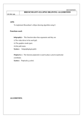 44210205028

BRESENHAM’S ELLIPSE DRAWING ALGORITHM
EX NO: 1(d)

AIM:
To implement Bresenham’s ellipse drawing algorithm using C.

Functions used:
initgraph():- This function takes thee arguments and they are
i).The video driver to be used (gd).
ii).The graphics mode (gm).
iii).the path name.
Syntax:-

Initgraph(gd,gm,path)

Putpixel () :- The function putpixel() is used to place a pixel at particular
coordinate.
Syntax:- Putpixel(x,y,color)

ALGORITHM:

 