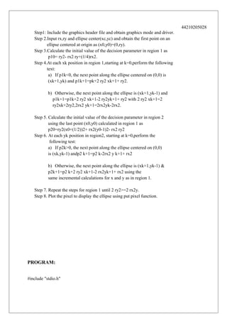 44210205028
Step1: Include the graphics header file and obtain graphics mode and driver.
Step 2.Input rx,ry and ellipse center(xc,yc) and obtain the first point on an
ellipse centered at origin as (x0,y0)=(0,ry).
Step 3.Calculate the initial value of the decision parameter in region 1 as
p10= ry2- rx2 ry+(1/4)rx2.
Step 4.At each xk position in region 1,starting at k=0,perform the following
text:
a) If p1k<0, the next point along the ellipse centered on (0,0) is
(xk+1,yk) and p1k+1=pk+2 ry2 xk+1+ ry2.
b) Otherwise, the next point along the ellipse is (xk+1,yk-1) and
p1k+1=p1k+2 ry2 xk+1-2 ry2yk+1+ ry2 with 2 ry2 xk+1=2
ry2xk+2ry2,2rx2 yk+1=2rx2yk-2rx2.
Step 5. Calculate the initial value of the decision parameter in region 2
using the last point (x0,y0) calculated in region 1 as
p20=ry2(x0+(1/2))2+ rx2(y0-1)2- rx2 ry2
Step 6. At each yk position in region2, starting at k=0,perform the
following test:
a) If p2k>0, the next point along the ellipse centered on (0,0)
is (xk,yk-1) andp2 k+1=p2 k-2rx2 y k+1+ rx2
b) Otherwise, the next point along the ellipse is (xk+1,yk-1) &
p2k+1=p2 k+2 ry2 xk+1-2 rx2yk+1+ rx2 using the
same incremental calculations for x and y as in region 1.
Step 7. Repeat the steps for region 1 until 2 ry2>=2 rx2y.
Step 8. Plot the pixel to display the ellipse using put pixel function.

PROGRAM:
#include "stdio.h"

 