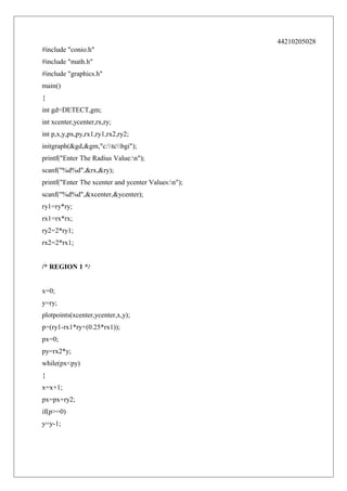 44210205028
#include "conio.h"
#include "math.h"
#include "graphics.h"
main()
{
int gd=DETECT,gm;
int xcenter,ycenter,rx,ry;
int p,x,y,px,py,rx1,ry1,rx2,ry2;
initgraph(&gd,&gm,"c:tcbgi");
printf("Enter The Radius Value:n");
scanf("%d%d",&rx,&ry);
printf("Enter The xcenter and ycenter Values:n");
scanf("%d%d",&xcenter,&ycenter);
ry1=ry*ry;
rx1=rx*rx;
ry2=2*ry1;
rx2=2*rx1;
/* REGION 1 */
x=0;
y=ry;
plotpoints(xcenter,ycenter,x,y);
p=(ry1-rx1*ry+(0.25*rx1));
px=0;
py=rx2*y;
while(px<py)
{
x=x+1;
px=px+ry2;
if(p>=0)
y=y-1;

 