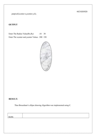 44210205028
putpixel(xcenter-x,ycenter-y,6);

OUTPUT

Enter The Radius Value(Rx,Ry)

:10

30

Enter The xcenter and ycenter Values :300 150

RESULT:
Thus Bresenham’s ellipse drawing Algorithm was implemented using C.

DATE:

 
