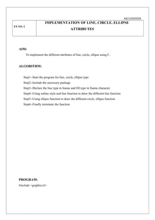44210205028

IMPLEMENTATION OF LINE, CIRCLE, ELLIPSE
EX NO: 2

ATTRIBUTES

AIM:
To implement the different attributes of line, circle, ellipse using C.

ALGORITHM:
Step1:-Start the program for line, circle, ellipse type
Step2:-Include the necessary package
Step3:-Declare the line type in lname and fill type in fname character
Step4:-Using setline style and line function to draw the different line function
Step5:-Using ellipse function to draw the different circle, ellipse function
Step6:-Finally terminate the function

PROGRAM:
#include <graphics.h>

 
