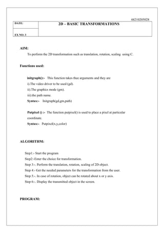 44210205028
DATE:

2D – BASIC TRANSFORMATIONS

EX NO: 3

AIM:
To perform the 2D transformation such as translation, rotation, scaling using C.

Functions used:
initgraph():- This function takes thee arguments and they are
i).The video driver to be used (gd).
ii).The graphics mode (gm).
iii).the path name.
Syntax:-

Initgraph(gd,gm,path)

Putpixel () :- The function putpixel() is used to place a pixel at particular
coordinate.
Syntax:- Putpixel(x,y,color)

ALGORITHM:
Step1:- Start the program
Step2:-Enter the choice for transformation.
Step 3:-. Perform the translation, rotation, scaling of 2D object.
Step 4:- Get the needed parameters for the transformation from the user.
Step 5:-. In case of rotation, object can be rotated about x or y axis.
Step 6:-. Display the transmitted object in the screen.

PROGRAM:

 