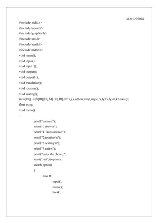 44210205028
#include<stdio.h>
#include<conio.h>
#include<graphics.h>
#include<dos.h>
#include<math.h>
#include<stdlib.h>
void menu();
void input();
void input1();
void output();
void output1();
void translation();
void rotation();
void scaling();
int a[10][10],b[10][10],b1[10][10],diff,i,j,x,option,temp,angle,tx,ty,fx,fy,sh,k,n,axis,y;
float sx,sy;
void menu()
{
printf("menun");
printf("0.drawn");
printf("1.Translationn");
printf("2.rotationn");
printf("3.scalingn");
printf("4.exitn");
printf("enter the choice:");
scanf("%d",&option);
switch(option)
{
case 0:
input();
menu();
break;

 