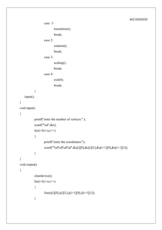 44210205028
case 1:
translation();
break;
case 2:
rotation();
break;
case 3:
scaling();
break;
case 4:
exit(0);
break;
}
input();
}
void input()
{
printf("enter the number of vertices:" );
scanf("%d",&n);
for(i=0;i<n;i++)
{
printf("enter the coordinates:");
scanf("%d%d%d%d",&a[i][0],&a[i][1],&a[i+1][0],&a[i+1][1]);
}
}
void output()
{
cleardevice();
for(i=0;i<n;i++)
{
line(a[i][0],a[i][1],a[i+1][0],a[i+1][1]);
}

 