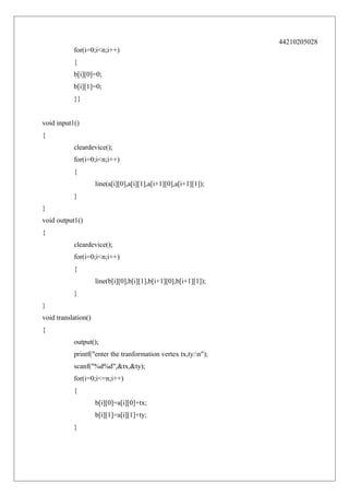 44210205028
for(i=0;i<n;i++)
{
b[i][0]=0;
b[i][1]=0;
}}
void input1()
{
cleardevice();
for(i=0;i<n;i++)
{
line(a[i][0],a[i][1],a[i+1][0],a[i+1][1]);
}
}
void output1()
{
cleardevice();
for(i=0;i<n;i++)
{
line(b[i][0],b[i][1],b[i+1][0],b[i+1][1]);
}
}
void translation()
{
output();
printf("enter the tranformation vertex tx,ty:n");
scanf("%d%d",&tx,&ty);
for(i=0;i<=n;i++)
{
b[i][0]=a[i][0]+tx;
b[i][1]=a[i][1]+ty;
}

 