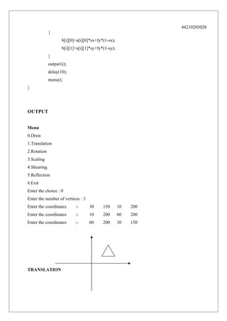 44210205028
{
b[i][0]=a[i][0]*sx+fy*(1-sx);
b[i][1]=a[i][1]*sy+fy*(1-sy);
}
output1();
delay(10);
menu();
}

OUTPUT
Menu
0.Draw
1.Translation
2.Rotation
3.Scaling
4.Shearing
5.Reflection
6.Exit
Enter the choice : 0
Enter the number of vertices : 3
Enter the coordinates

:-

30

150

10

200

Enter the coordinates

:-

10

200

60

200

Enter the coordinates

:-

60

200

30

150

TRANSLATION

 