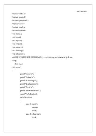 44210205028
#include<stdio.h>
#include<conio.h>
#include<graphics.h>
#include<dos.h>
#include<math.h>
#include<stdlib.h>
void menu();
void input();
void input1();
void output();
void output1();
void shearing();
void reflection();
inta[10][10],b[10][10],b1[10][10],diff,i,j,x,option,temp,angle,tx,ty,fx,fy,sh,k,n,
axis,y;
float sx,sy;
void menu()
{
printf("menun");
printf("0.drawn");
printf("1.shearingn");
printf("2.reflectionn");
printf("3.exitn");
printf("enter the choice:");
scanf("%d",&option);
switch(option)
{
case 0: input();
menu();
break;
case 1 : shearing();
break;

 