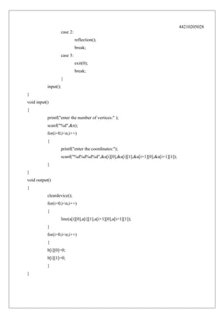 44210205028
case 2:
reflection();
break;
case 3:
exit(0);
break;
}
input();
}
void input()
{
printf("enter the number of vertices:" );
scanf("%d",&n);
for(i=0;i<n;i++)
{
printf("enter the coordinates:");
scanf("%d%d%d%d",&a[i][0],&a[i][1],&a[i+1][0],&a[i+1][1]);
}
}
void output()
{
cleardevice();
for(i=0;i<n;i++)
{
line(a[i][0],a[i][1],a[i+1][0],a[i+1][1]);
}
for(i=0;i<n;i++)
{
b[i][0]=0;
b[i][1]=0;
}
}

 