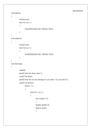 44210205028
void input1()
{
cleardevice();
for(i=0;i<n;i++)
{
line(a[i][0],a[i][1],a[i+1][0],a[i+1][1]);
}
}
void output1()
{
cleardevice();
for(i=0;i<n;i++)
{
line(b[i][0],b[i][1],b[i+1][0],b[i+1][1]);
}
}
void shearing()
{
output();
printf("enter the shear value:");
scanf("%d",&sh);
printf("enter the axis for shearing if x-axis then 1 if y-axis the 0:");
scanf("%d",&axis);
if(axis==1)
{
for(i=0;i<=n;i++)
{
if(i!=0 && i!=3)
{
b[i][0]=a[i][0]+sh;
b[i][1]=a[i][1];
}

 