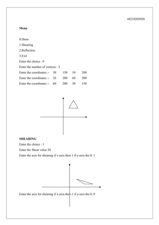 44210205028
Menu
0.Draw
1.Shearing
2.Reflection
3.Exit
Enter the choice : 0
Enter the number of vertices : 3
Enter the coordinates :-

30

150

10

200

Enter the coordinates :-

10

200

60

200

Enter the coordinates :-

60

200

30

150

SHEARING
Enter the choice : 1
Enter the Shear value 50
Enter the axis for shearing if x-axis then 1 if y-axis the 0: 1

Enter the axis for shearing if x-axis then 1 if y-axis the 0: 0

 