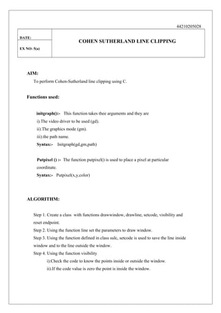 44210205028
DATE:

COHEN SUTHERLAND LINE CLIPPING

EX NO: 5(a)

AIM:
To perform Cohen-Sutherland line clipping using C.

Functions used:
initgraph():- This function takes thee arguments and they are
i).The video driver to be used (gd).
ii).The graphics mode (gm).
iii).the path name.
Syntax:-

Initgraph(gd,gm,path)

Putpixel () :- The function putpixel() is used to place a pixel at particular
coordinate.
Syntax:- Putpixel(x,y,color)

ALGORITHM:
Step 1. Create a class with functions drawwindow, drawline, setcode, visibility and
reset endpoint.
Step 2. Using the function line set the parameters to draw window.
Step 3. Using the function defined in class sulc, setcode is used to save the line inside
window and to the line outside the window.
Step 4. Using the function visibility
i).Check the code to know the points inside or outside the window.
ii).If the code value is zero the point is inside the window.

 